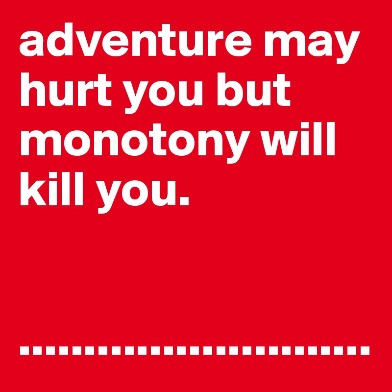 adventure may hurt you but monotony will kill you.


...........................