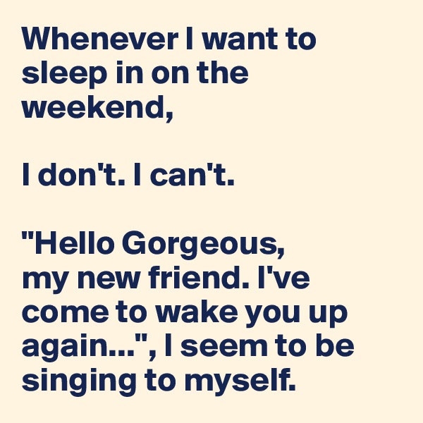 Whenever I want to  sleep in on the weekend, 

I don't. I can't. 

"Hello Gorgeous, 
my new friend. I've come to wake you up again...", I seem to be singing to myself. 
