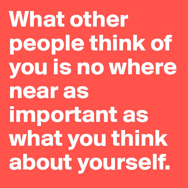What other people think of you is no where near as important as what you think about yourself.
