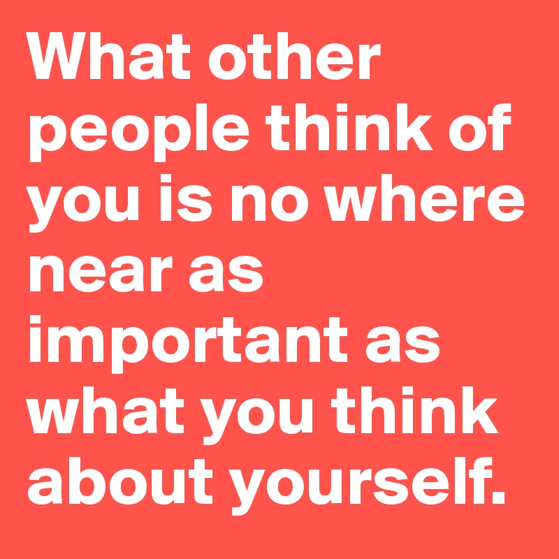 What other people think of you is no where near as important as what you think about yourself.