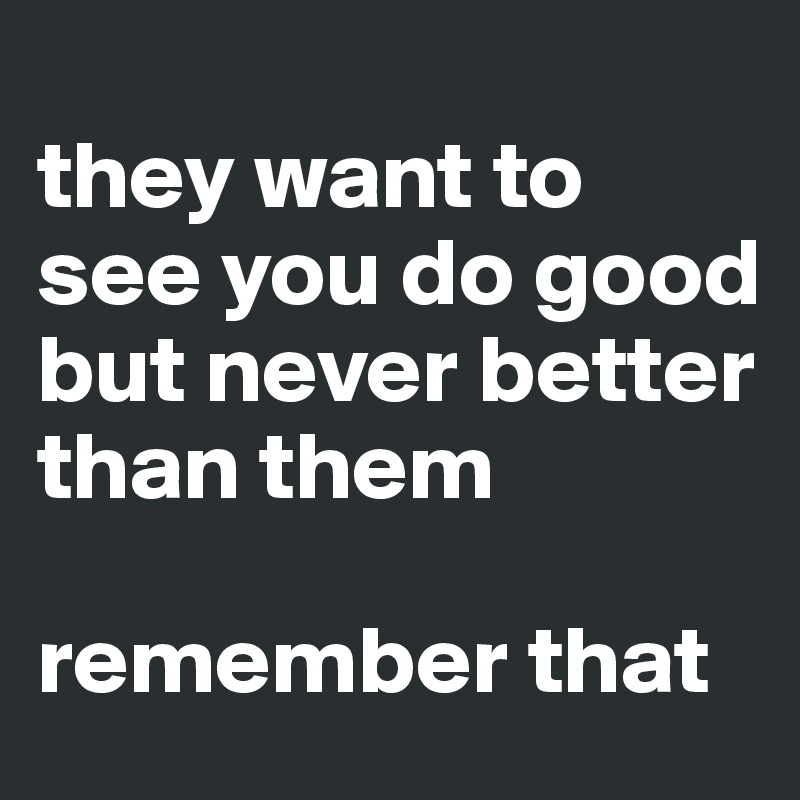 
they want to see you do good but never better than them 

remember that