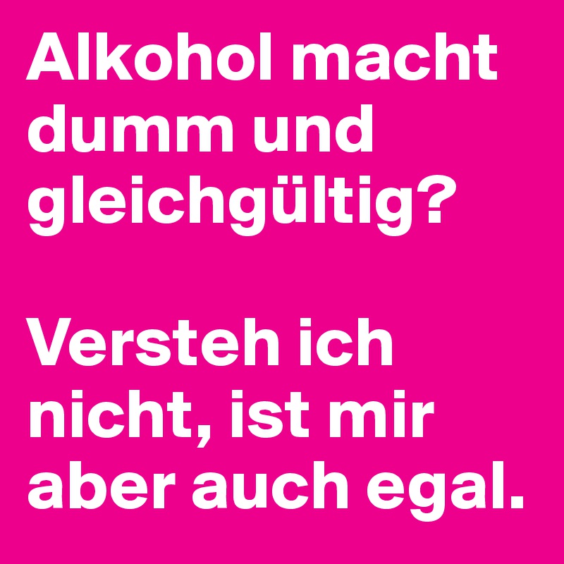 Alkohol macht dumm und gleichgültig?

Versteh ich nicht, ist mir aber auch egal.
