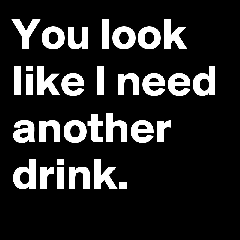 You look like I need another drink.
