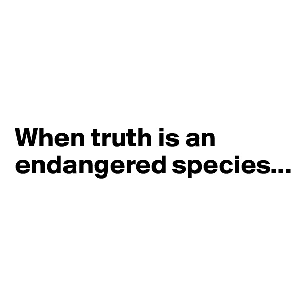 



When truth is an endangered species... 


