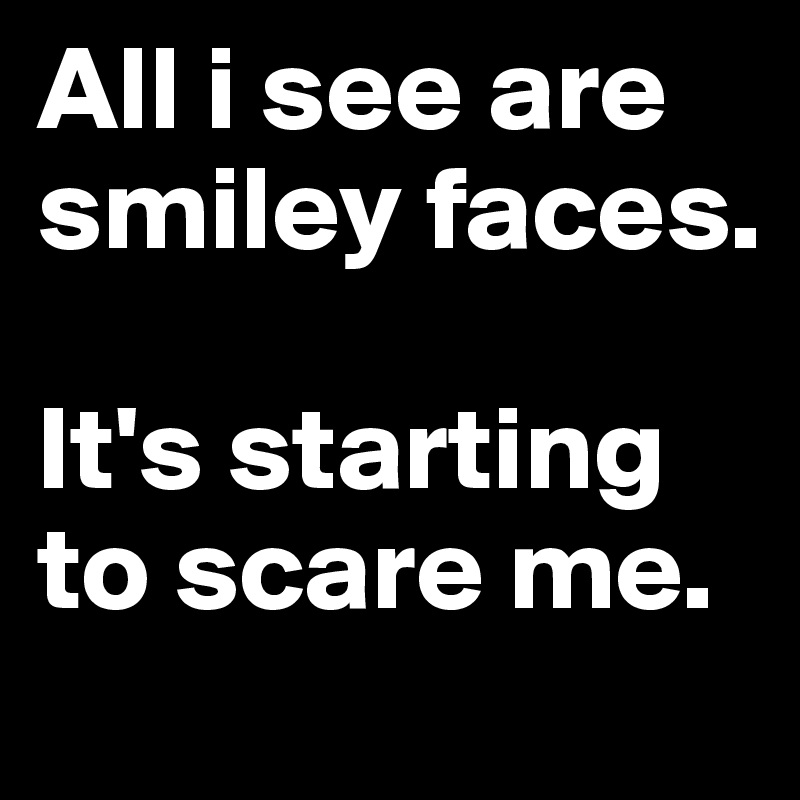 All i see are smiley faces. 

It's starting to scare me.