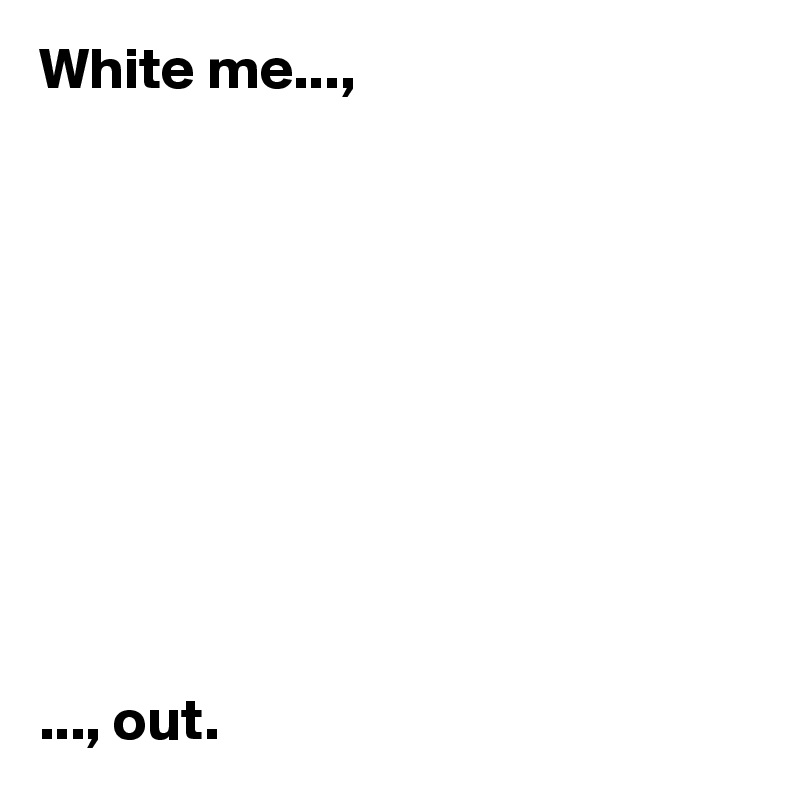 White me..., 










..., out. 