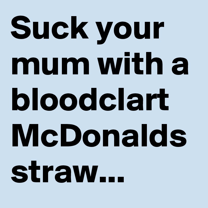 Suck your mum with a bloodclart McDonalds straw...  