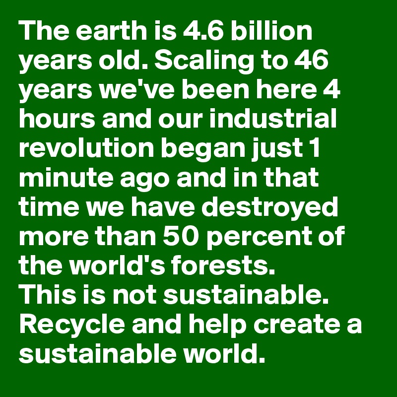 The earth is 4.6 billion 
years old. Scaling to 46 
years we've been here 4 
hours and our industrial revolution began just 1 minute ago and in that time we have destroyed more than 50 percent of the world's forests. 
This is not sustainable. Recycle and help create a sustainable world. 