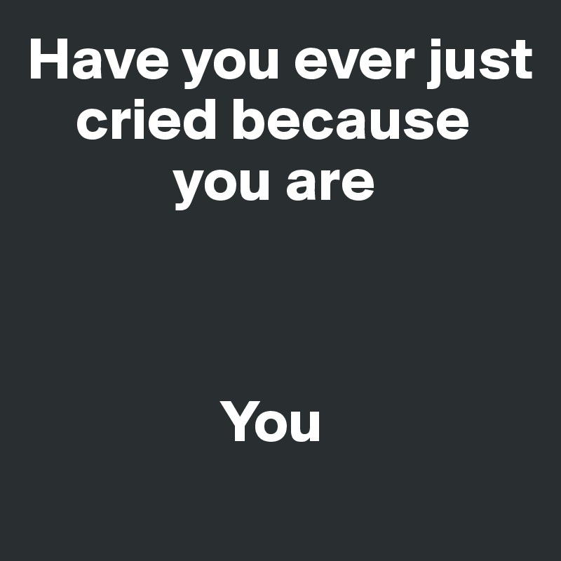 Have you ever just 
    cried because 
            you are



                You
