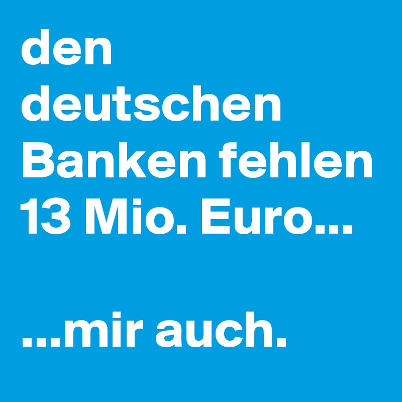 den deutschen Banken fehlen 13 Mio. Euro...

...mir auch.