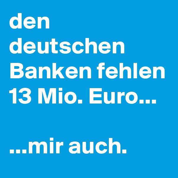 den deutschen Banken fehlen 13 Mio. Euro...

...mir auch.