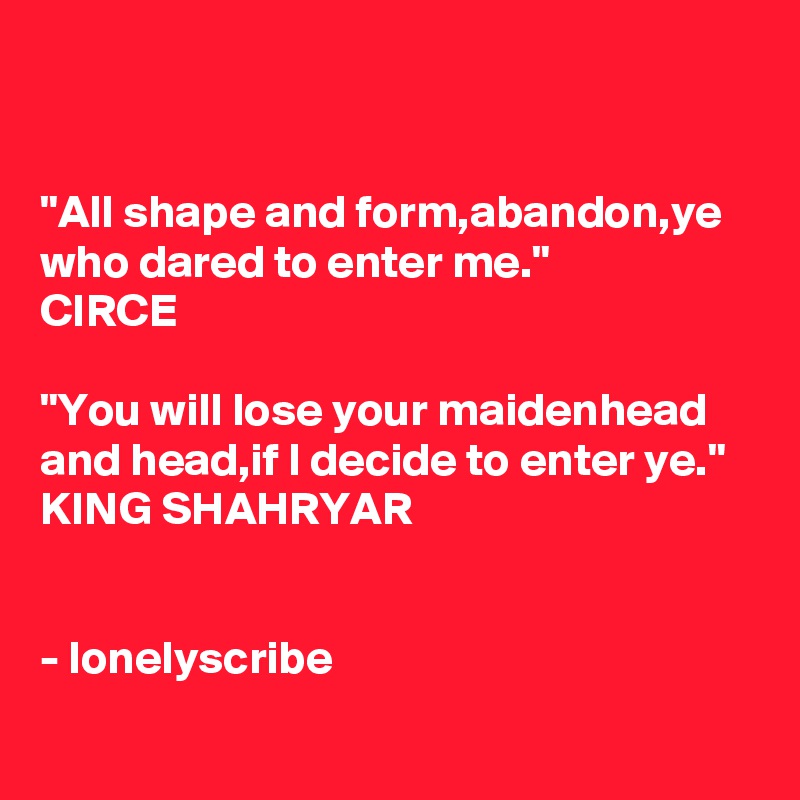 


"All shape and form,abandon,ye who dared to enter me." 
CIRCE

"You will lose your maidenhead and head,if I decide to enter ye."
KING SHAHRYAR 


- lonelyscribe 