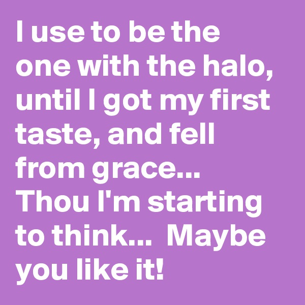 I use to be the one with the halo, until I got my first taste, and fell from grace... Thou I'm starting to think...  Maybe you like it!