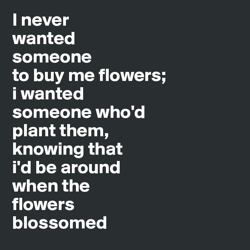 I never 
wanted 
someone 
to buy me flowers; 
i wanted 
someone who'd 
plant them, 
knowing that 
i'd be around 
when the 
flowers 
blossomed 