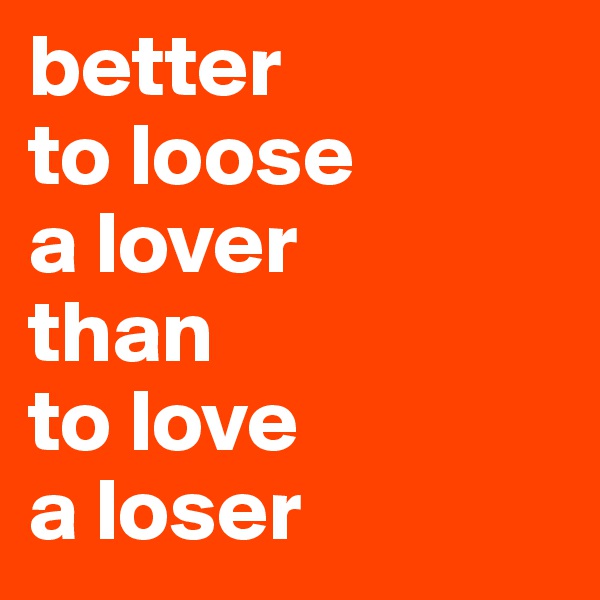 better 
to loose 
a lover 
than 
to love 
a loser