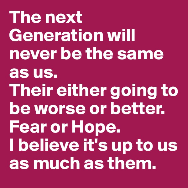 The next Generation will never be the same as us. 
Their either going to be worse or better. 
Fear or Hope. 
I believe it's up to us as much as them.