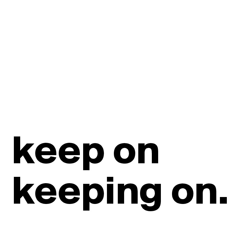 


keep on
keeping on.