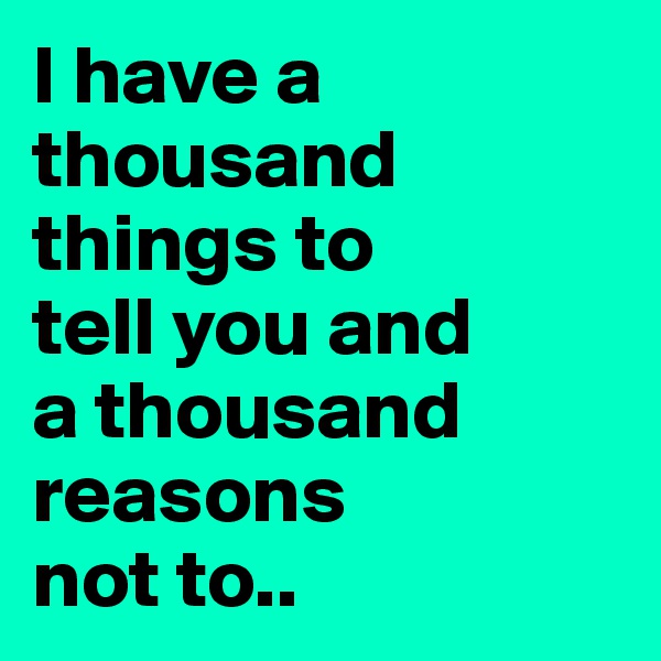I have a thousand things to 
tell you and 
a thousand reasons 
not to..