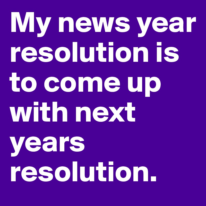 My news year resolution is to come up with next years resolution.