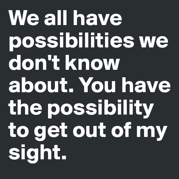 We all have possibilities we don't know about. You have the possibility to get out of my sight.