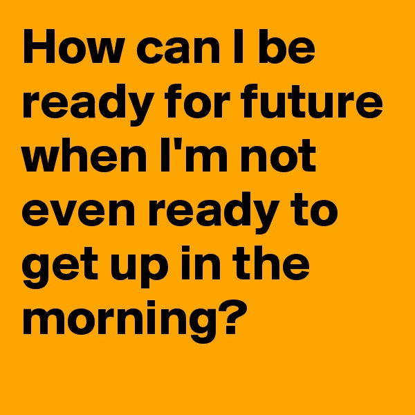 How can I be ready for future when I'm not even ready to get up in the morning?