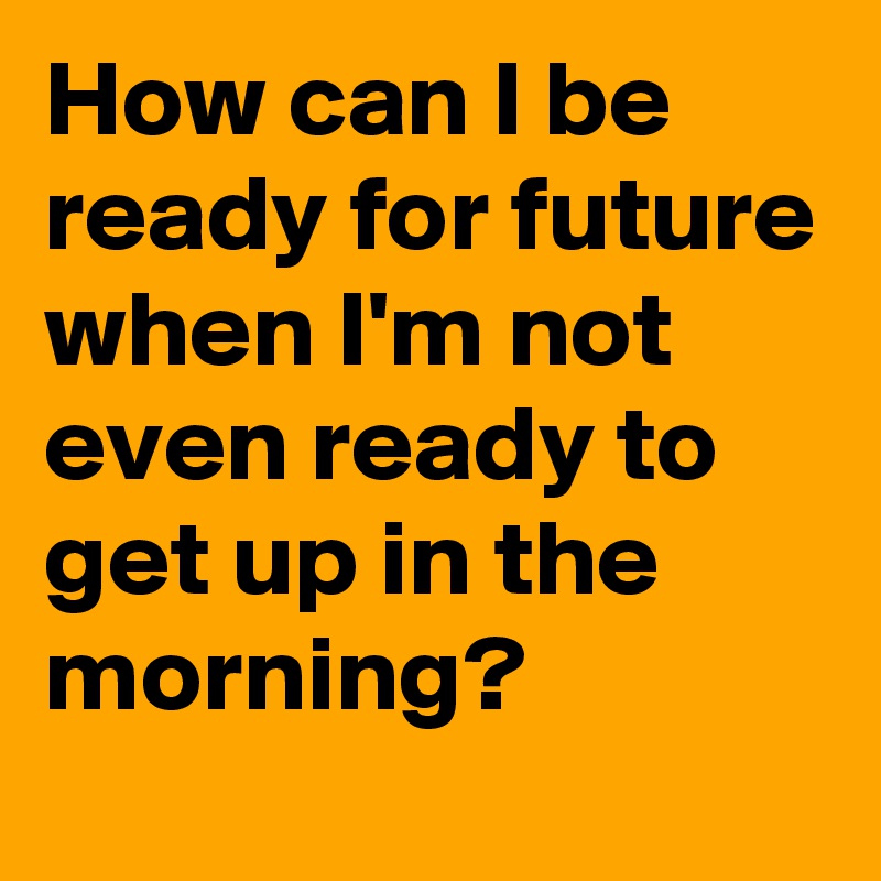 How can I be ready for future when I'm not even ready to get up in the morning?