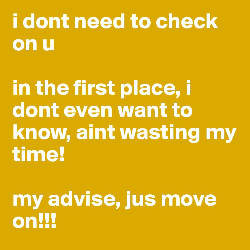 i dont need to check on u

in the first place, i dont even want to know, aint wasting my time!

my advise, jus move on!!! 