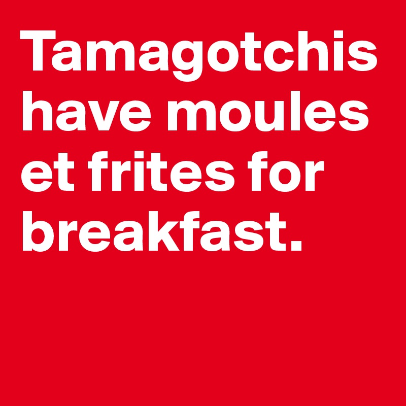 Tamagotchishave moules et frites for breakfast.

