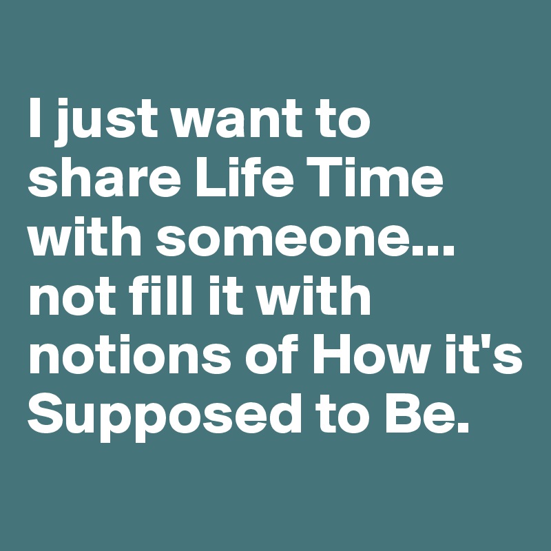 
I just want to share Life Time with someone...
not fill it with notions of How it's Supposed to Be.
