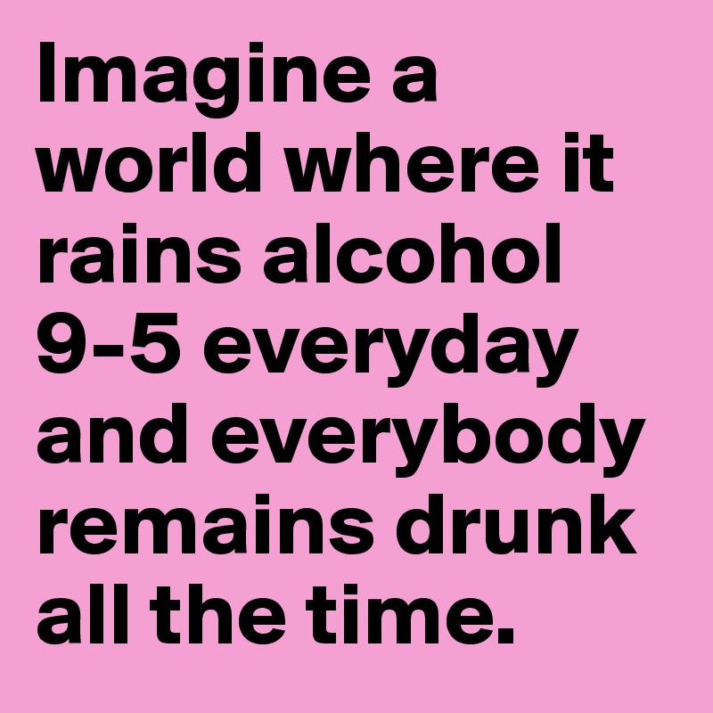 Imagine a world where it rains alcohol 9-5 everyday and everybody remains drunk all the time. 