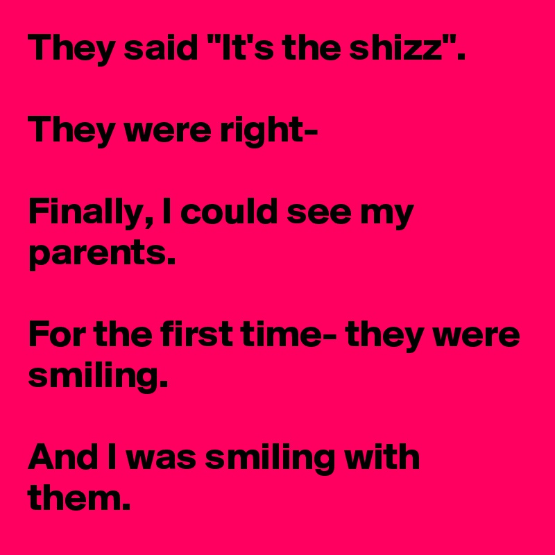 They said "It's the shizz".

They were right-

Finally, I could see my parents.

For the first time- they were smiling.

And I was smiling with them.