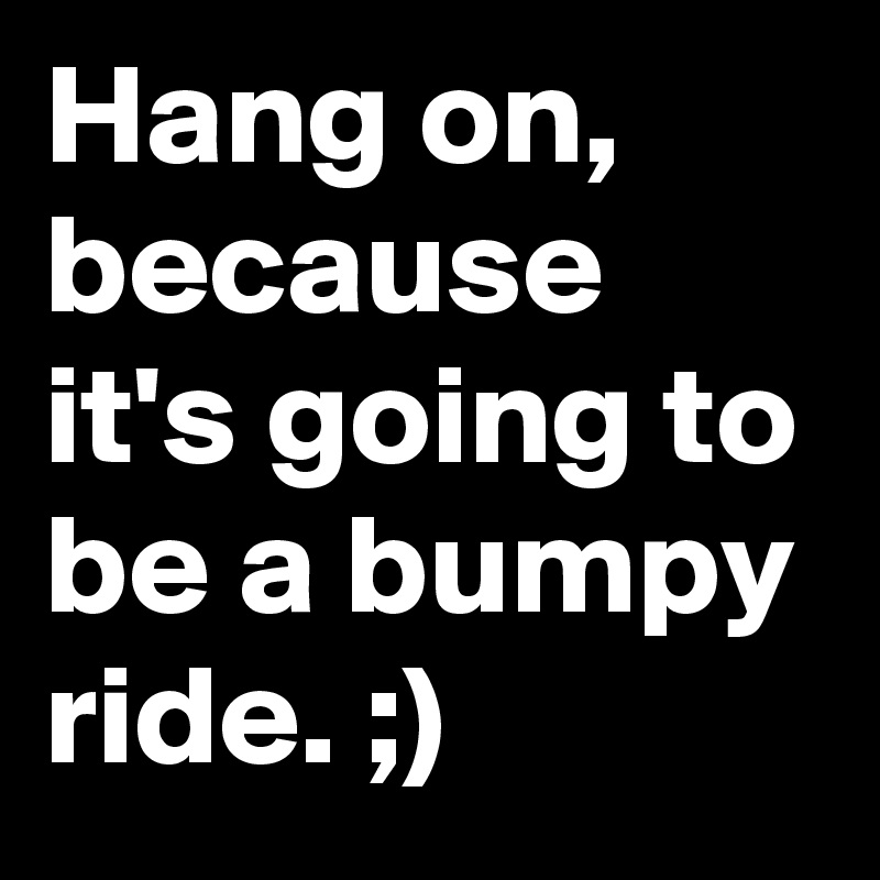 Hang on, because it's going to be a bumpy ride. ;)