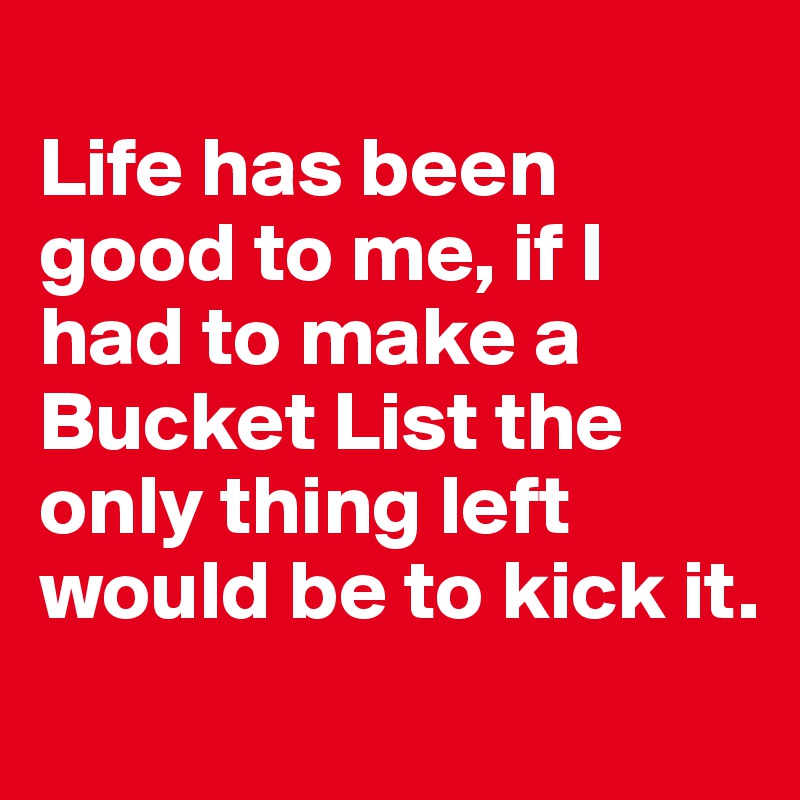 
Life has been good to me, if I had to make a Bucket List the only thing left would be to kick it.

