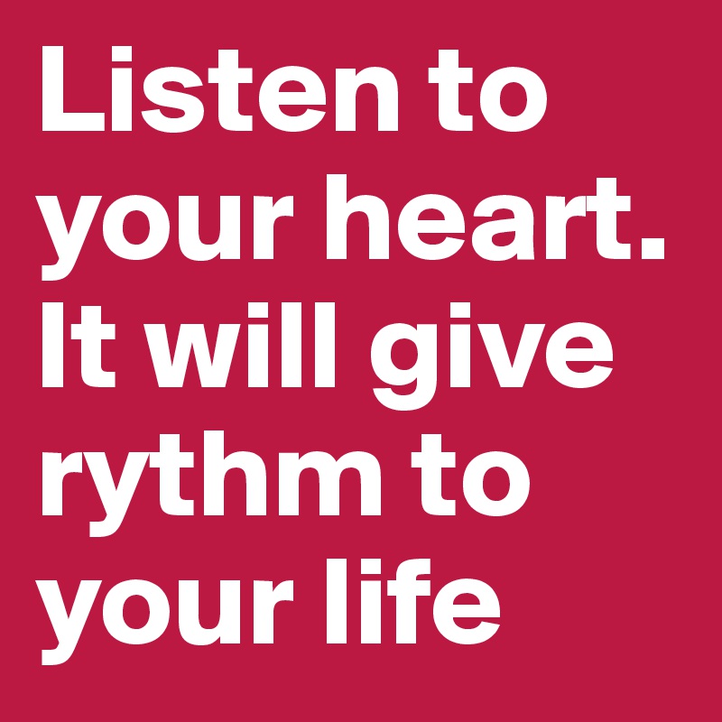 Listen to your heart. It will give rythm to your life