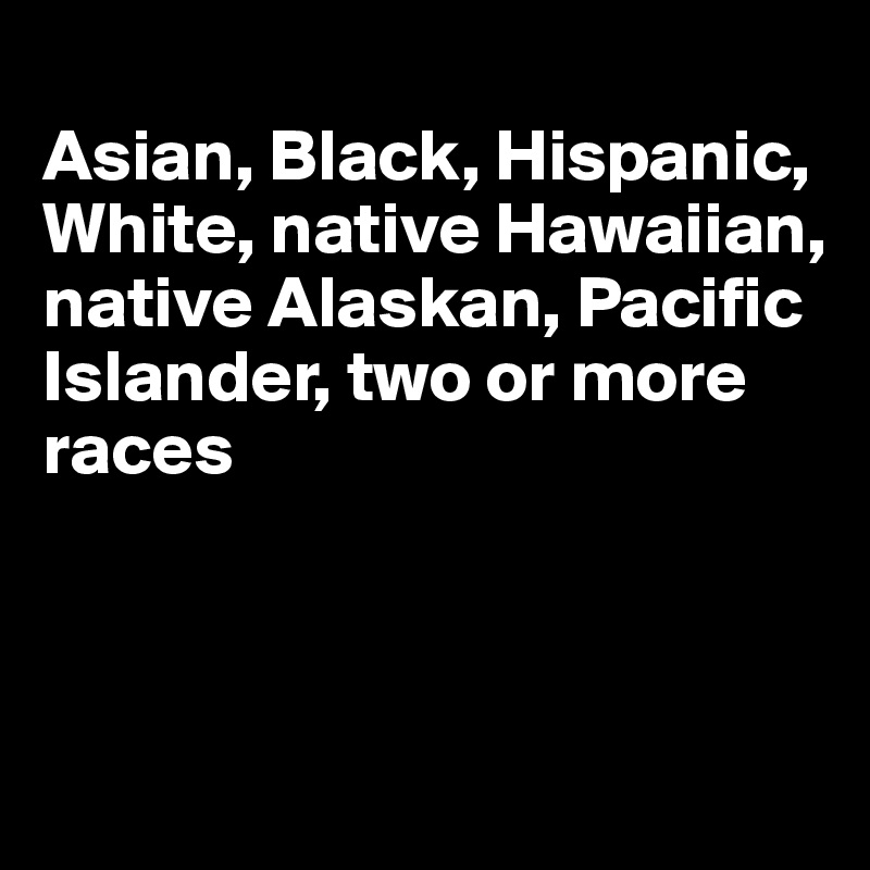 
Asian, Black, Hispanic, White, native Hawaiian, native Alaskan, Pacific Islander, two or more races



