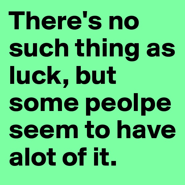There's no such thing as luck, but some peolpe seem to have alot of it.