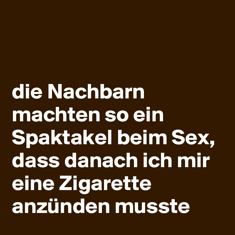 
                                                                                              die Nachbarn machten so ein Spaktakel beim Sex, dass danach ich mir eine Zigarette anzünden musste