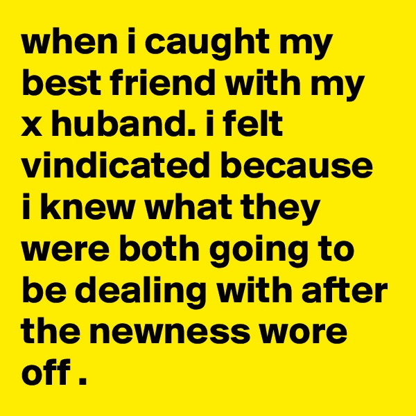 when i caught my best friend with my x huband. i felt vindicated because i knew what they were both going to be dealing with after the newness wore off .