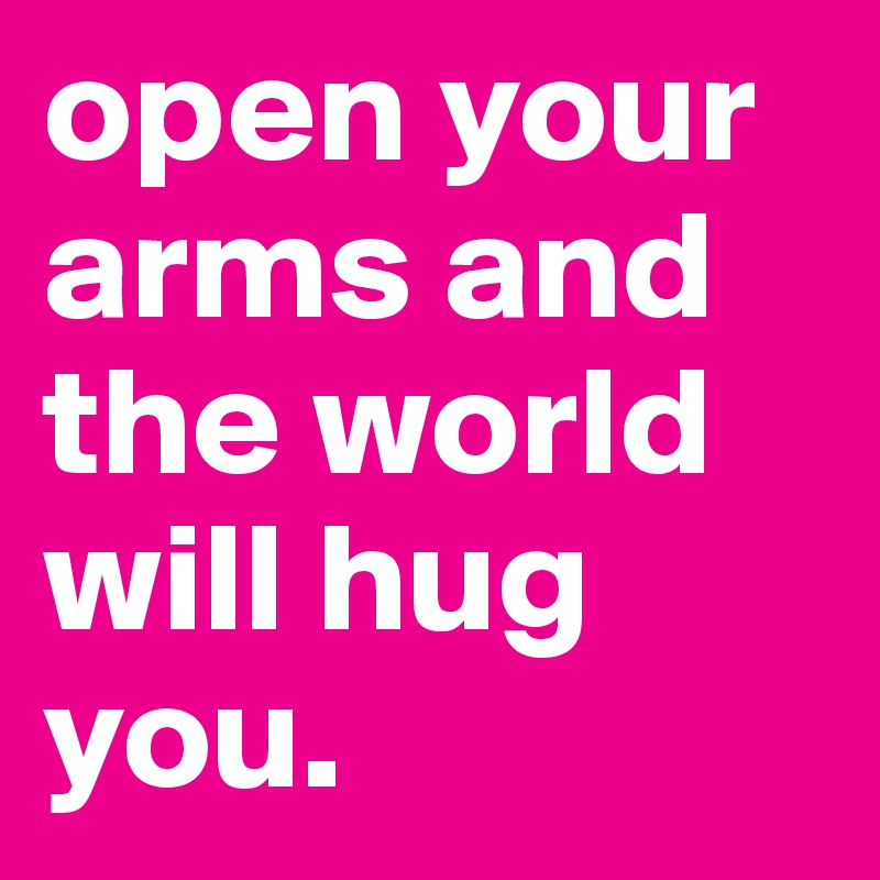 open your arms and the world will hug you.