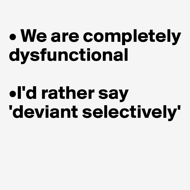 
• We are completely dysfunctional

•I'd rather say 'deviant selectively'
