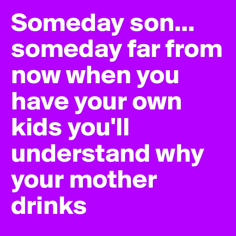 Someday son... someday far from now when you have your own kids you'll understand why your mother drinks