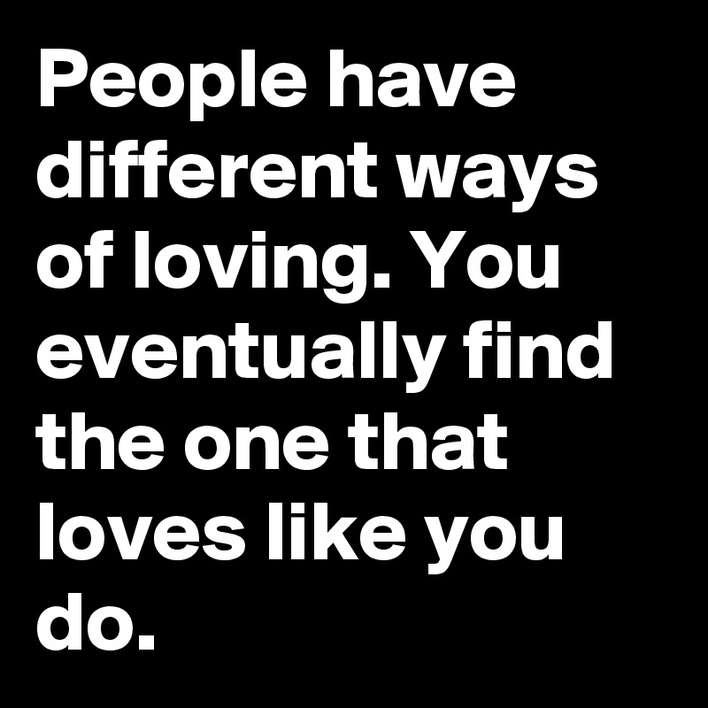 People have different ways of loving. You eventually find the one that loves like you do.