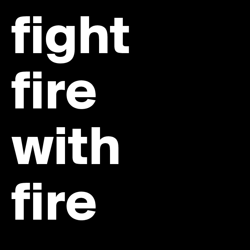 fight 
fire 
with 
fire