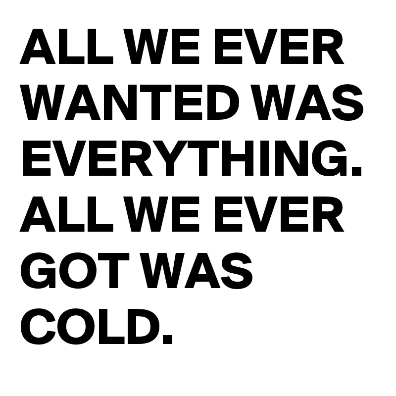 ALL WE EVER WANTED WAS EVERYTHING. ALL WE EVER GOT WAS COLD.