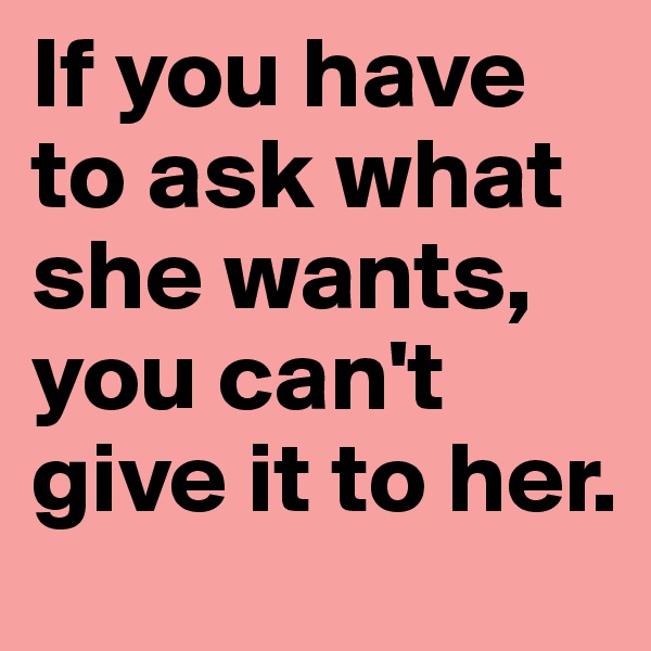 If you have to ask what she wants, you can't give it to her. 