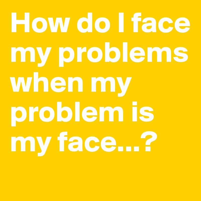 How do I face my problems when my problem is my face...?