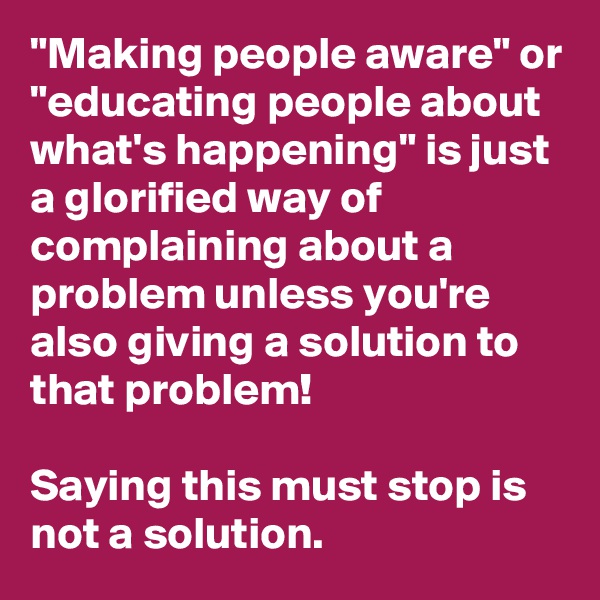 "Making people aware" or "educating people about what's happening" is just a glorified way of complaining about a problem unless you're also giving a solution to that problem! 

Saying this must stop is not a solution. 