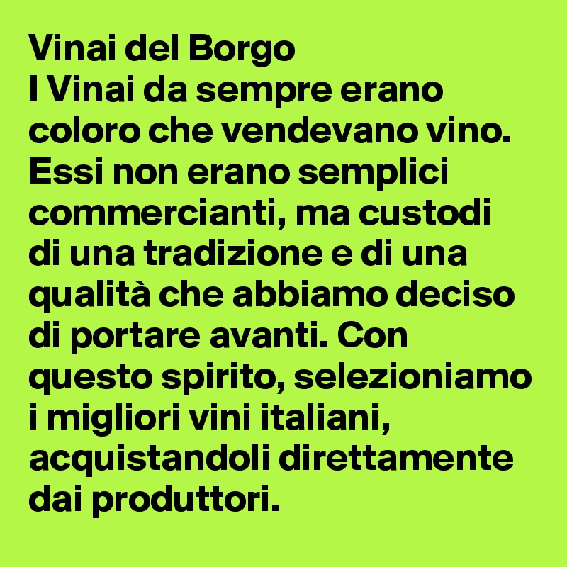 Vinai del Borgo
I Vinai da sempre erano coloro che vendevano vino. Essi non erano semplici commercianti, ma custodi di una tradizione e di una qualità che abbiamo deciso di portare avanti. Con questo spirito, selezioniamo i migliori vini italiani, acquistandoli direttamente dai produttori.