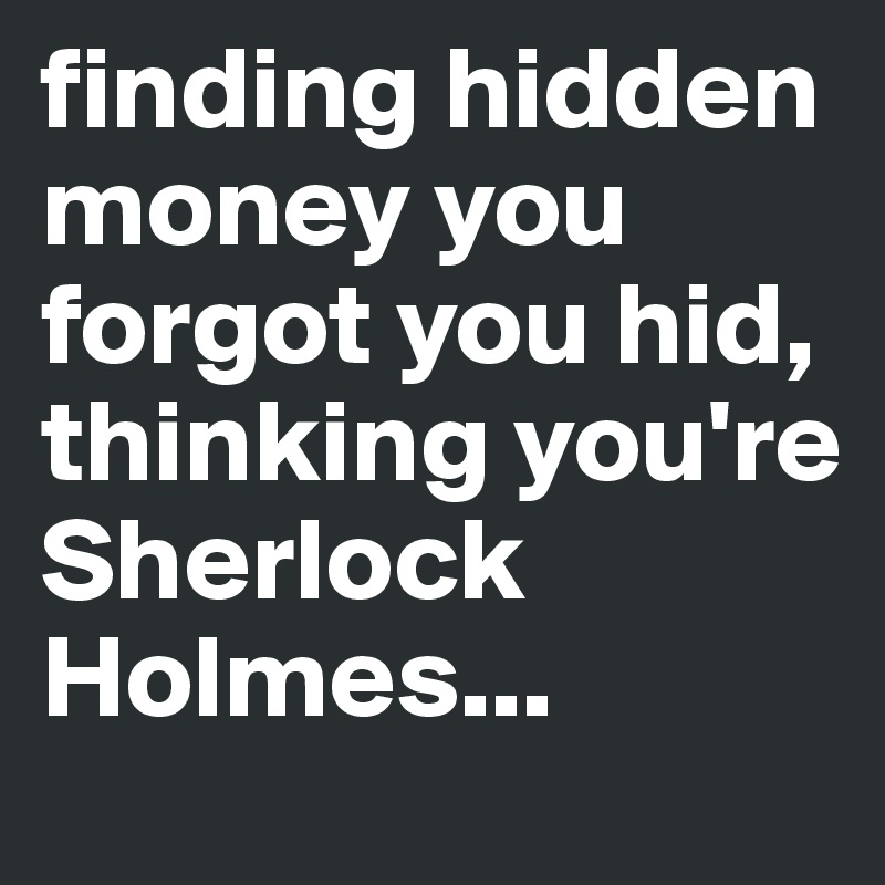 finding hidden money you forgot you hid, thinking you're Sherlock Holmes...