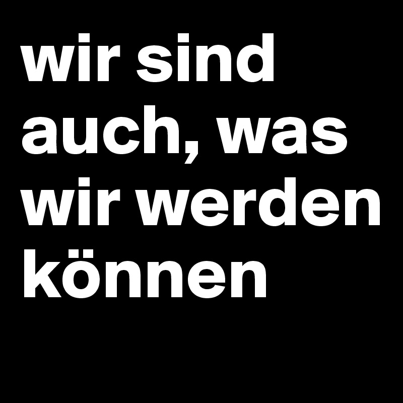 wir sind auch, was wir werden können